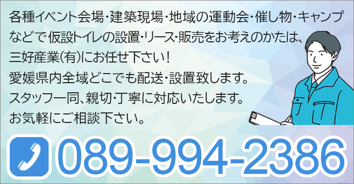 各種イベント会場・建築現場・地域の運動会・催し物・キャンプなどで 仮設トイレの設置・リース・販売をお考えのかたは、三好産業(有)にお任せ下さい！愛媛県内全域どこでも配送・設置致します。スタッフ一同、親切・丁寧に対応いたします。お気軽にご相談下さい。TEL.089-994-2386
